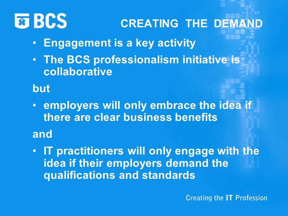 CREATING THE DEMAND Engagement is a key activity The BCS professionalism initiative is collaborative but employers will only embrace the idea if there are clear business benefits and IT practitioners will only engage with the idea if their employers demand the qualifications and standards