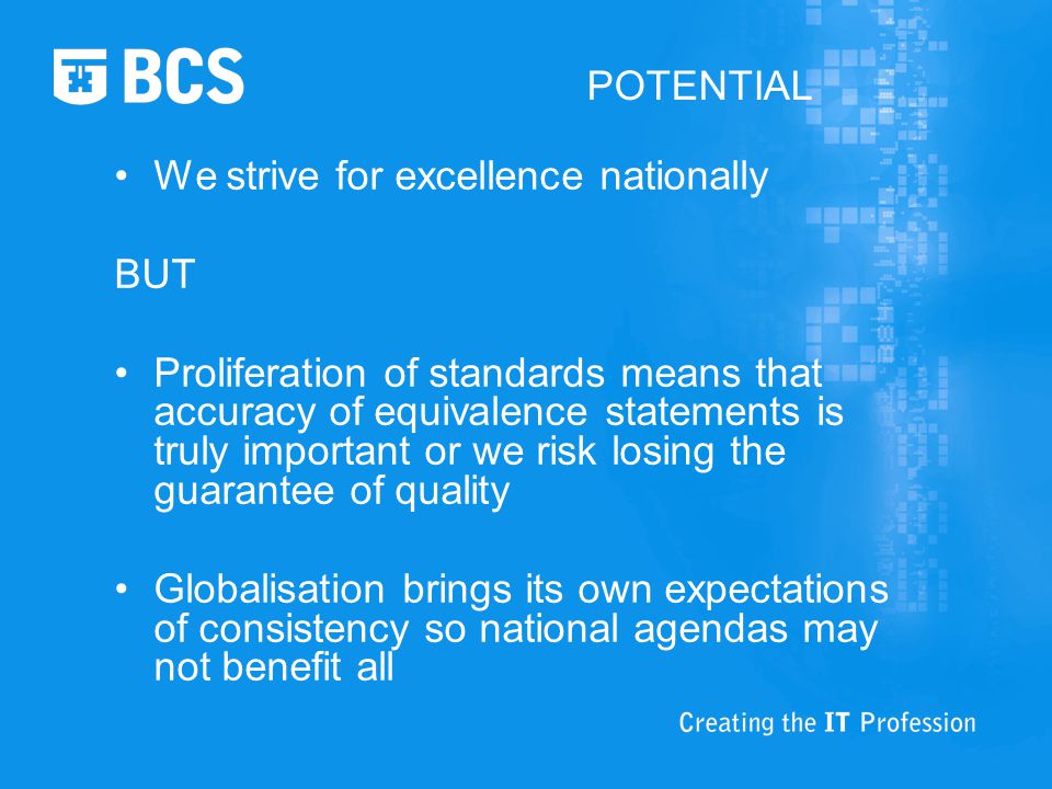 POTENTIAL We strive for excellence nationally BUT Proliferation of standards means that accuracy of equivalence statements is truly important or we risk losing the guarantee of quality Globalisation brings its own expectations of consistency so national agendas may not benefit all