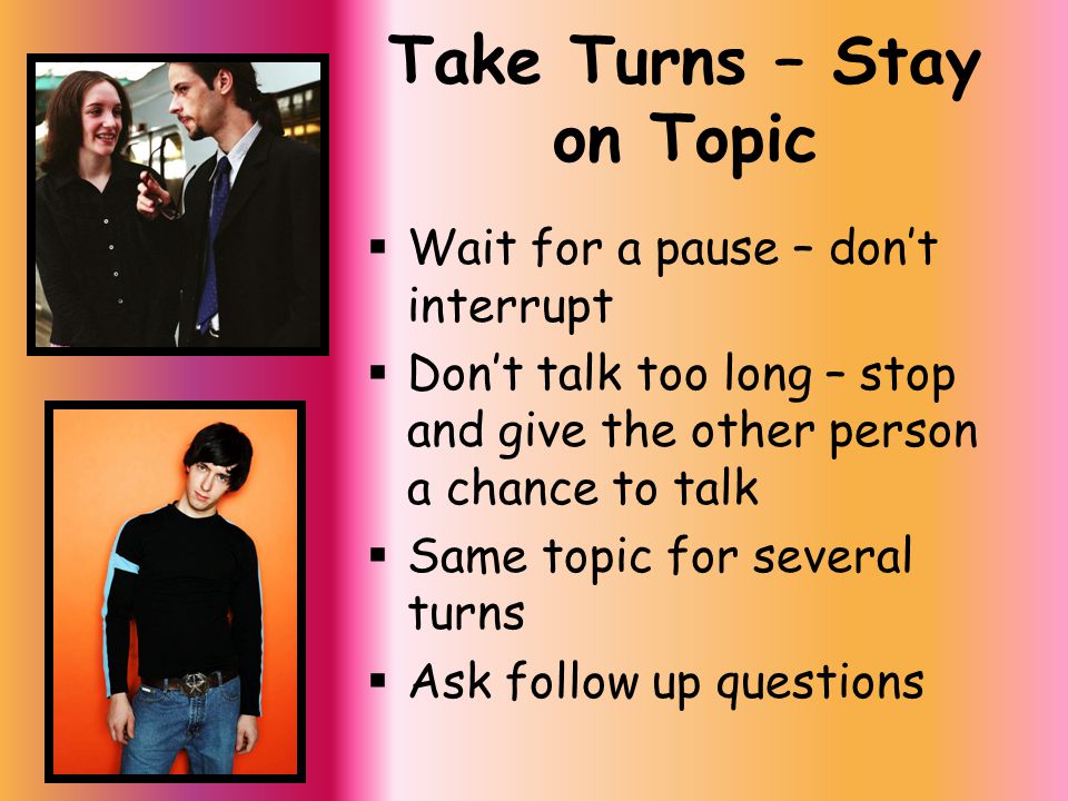 Take Turns – Stay on Topic  Wait for a pause – don’t interrupt  Don’t talk too long – stop and give the other person a chance to talk  Same topic for several turns  Ask follow up questions