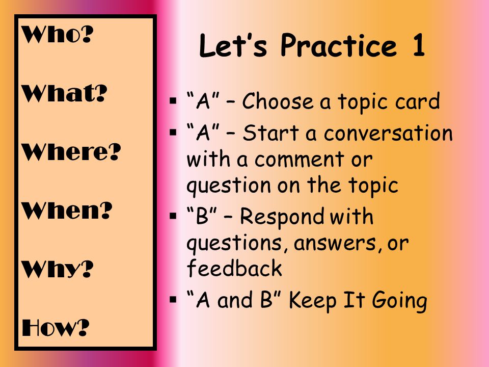 Let’s Practice 1  A – Choose a topic card  A – Start a conversation with a comment or question on the topic  B – Respond with questions, answers, or feedback  A and B Keep It Going Who.