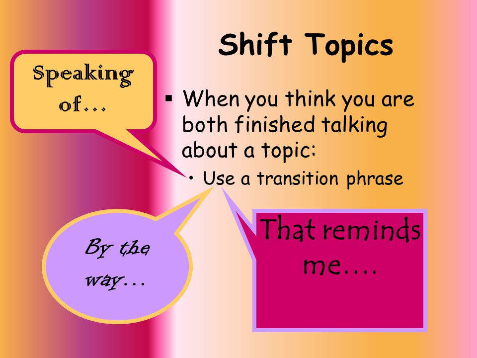 Shift Topics  When you think you are both finished talking about a topic: Use a transition phrase Speaking of… By the way… That reminds me….