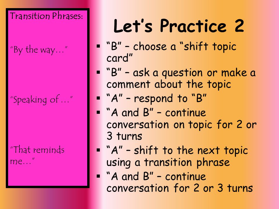 Let’s Practice 2  B – choose a shift topic card  B – ask a question or make a comment about the topic  A – respond to B  A and B – continue conversation on topic for 2 or 3 turns  A – shift to the next topic using a transition phrase  A and B – continue conversation for 2 or 3 turns Transition Phrases: By the way… Speaking of … That reminds me…