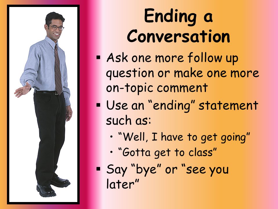 Ending a Conversation  Ask one more follow up question or make one more on-topic comment  Use an ending statement such as: Well, I have to get going Gotta get to class  Say bye or see you later
