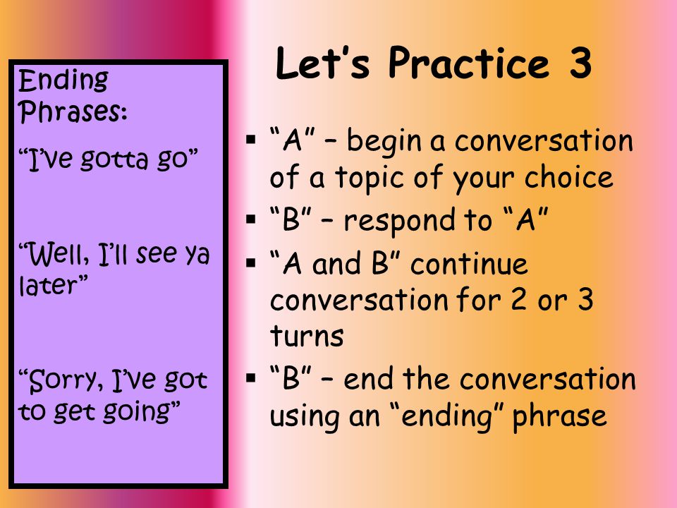 Let’s Practice 3  A – begin a conversation of a topic of your choice  B – respond to A  A and B continue conversation for 2 or 3 turns  B – end the conversation using an ending phrase Ending Phrases: I’ve gotta go Well, I’ll see ya later Sorry, I’ve got to get going