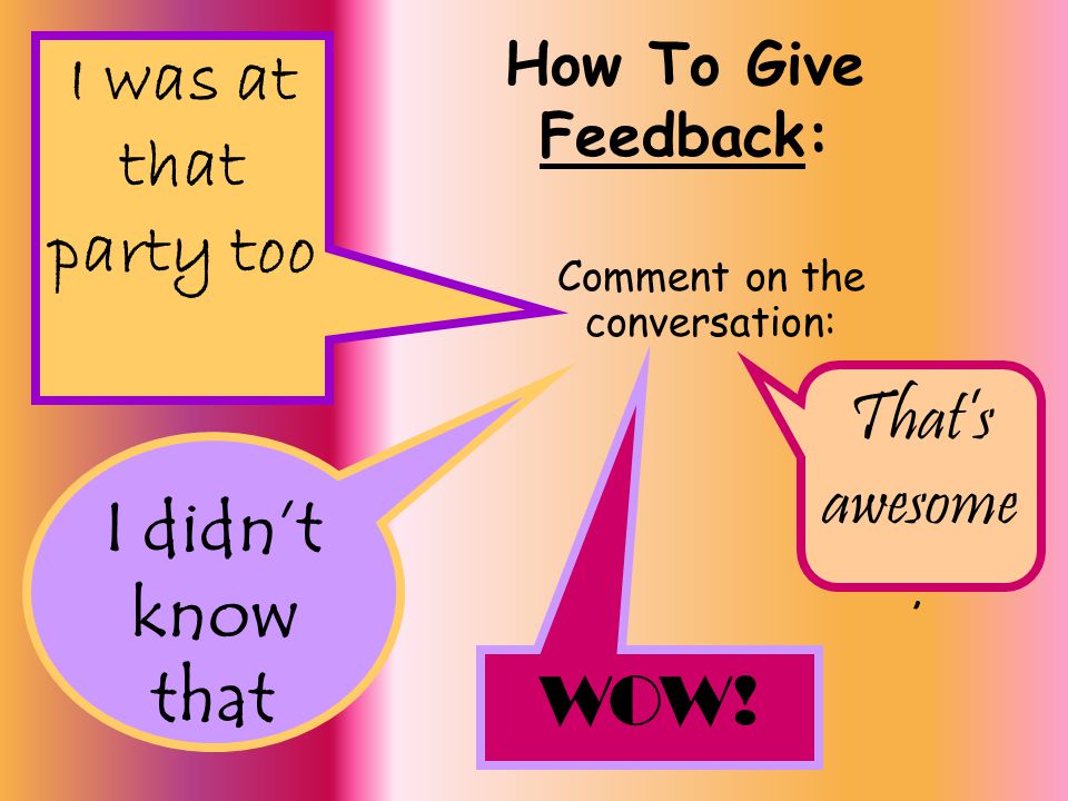 How To Give Feedback: Comment on the conversation: I was at that party too I didn’t know that That’s awesome.