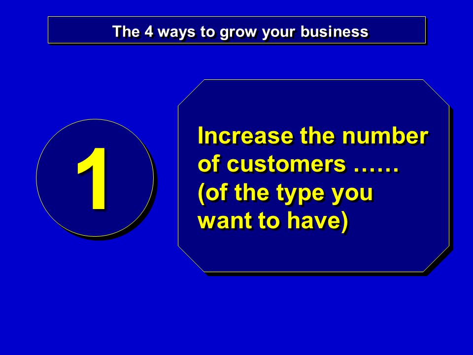 The 4 ways to grow your business 11 Increase the number of customers …… (of the type you want to have)