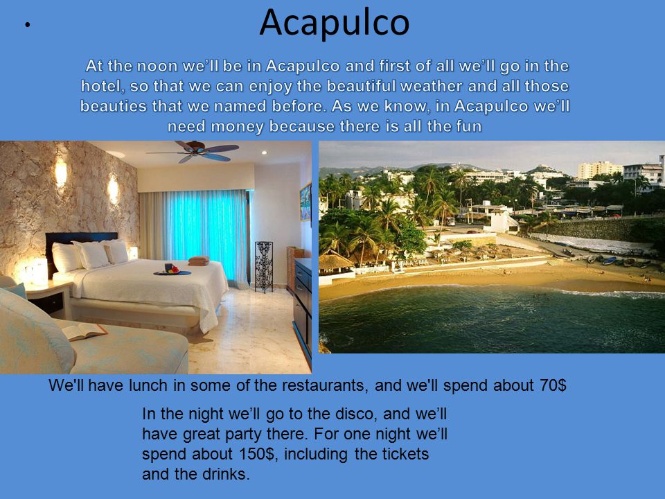 Acapulco We ll have lunch in some of the restaurants, and we ll spend about 70$ In the night we’ll go to the disco, and we’ll have great party there.