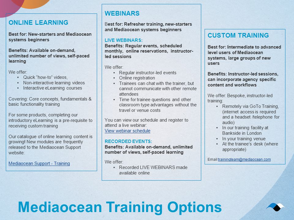 Mediaocean Training Options ONLINE LEARNING Best for: New-starters and Mediaocean systems beginners Benefits: Available on-demand, unlimited number of views, self-paced learning We offer: Quick how-to videos, Non-interactive learning videos Interactive eLearning courses Covering: Core concepts, fundamentals & basic functionality training For some products, completing our introductory eLearning is a pre-requisite to receiving custom training Our catalogue of online learning content is growing.