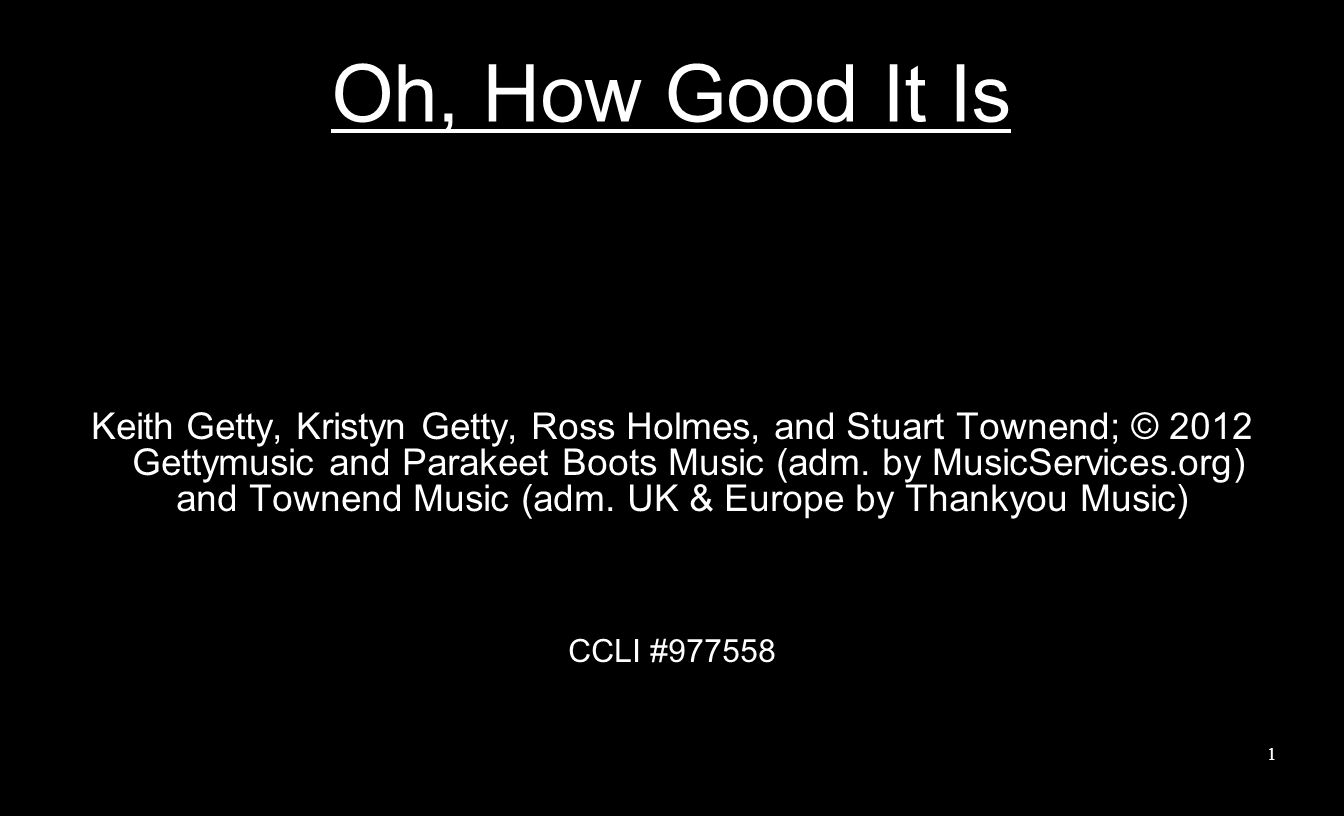 Oh, How Good It Is Keith Getty, Kristyn Getty, Ross Holmes, and Stuart Townend; © 2012 Gettymusic and Parakeet Boots Music (adm.