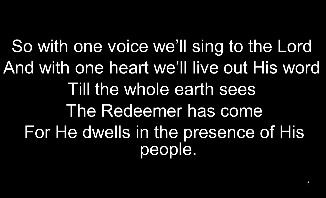 So with one voice we’ll sing to the Lord And with one heart we’ll live out His word Till the whole earth sees The Redeemer has come For He dwells in the presence of His people.