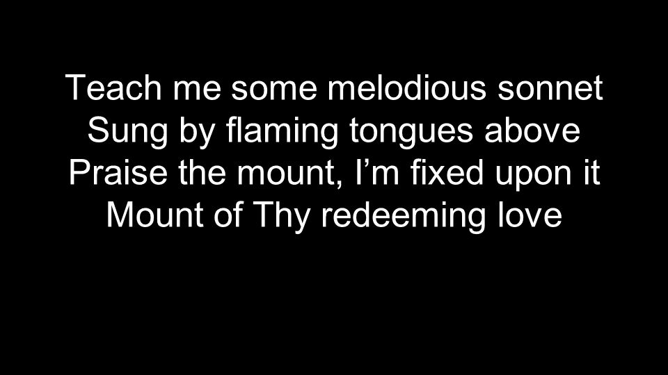 Teach me some melodious sonnet Sung by flaming tongues above Praise the mount, I’m fixed upon it Mount of Thy redeeming love