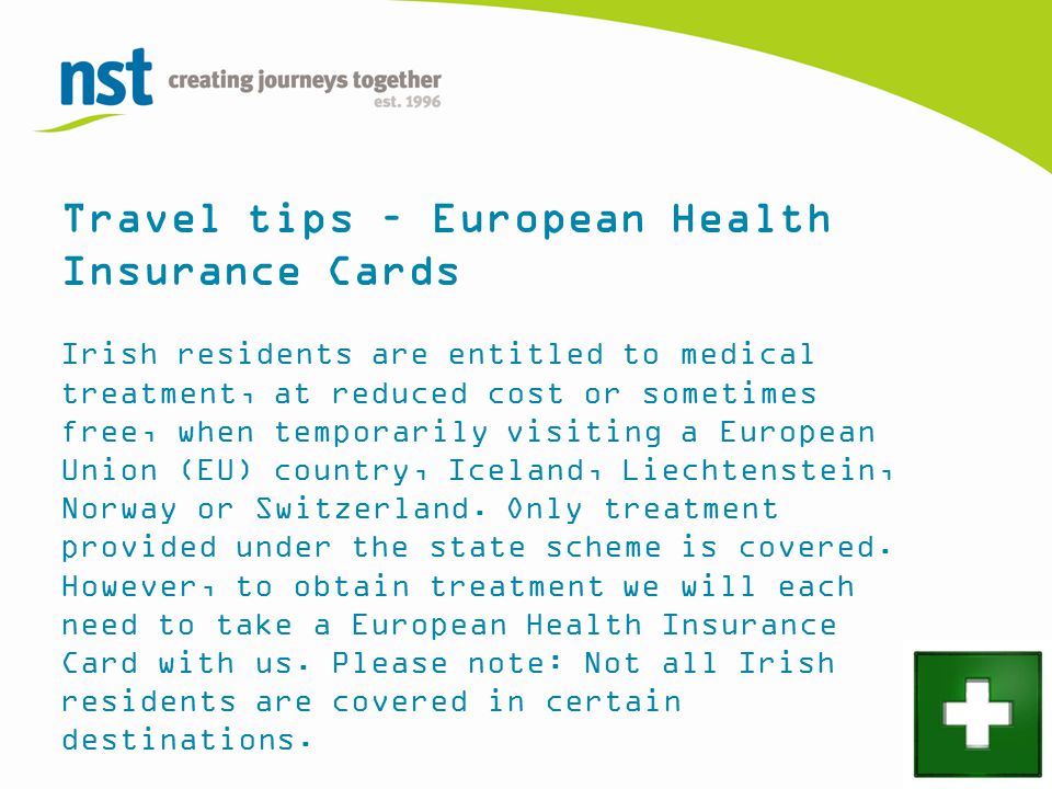 Travel tips – European Health Insurance Cards Irish residents are entitled to medical treatment, at reduced cost or sometimes free, when temporarily visiting a European Union (EU) country, Iceland, Liechtenstein, Norway or Switzerland.