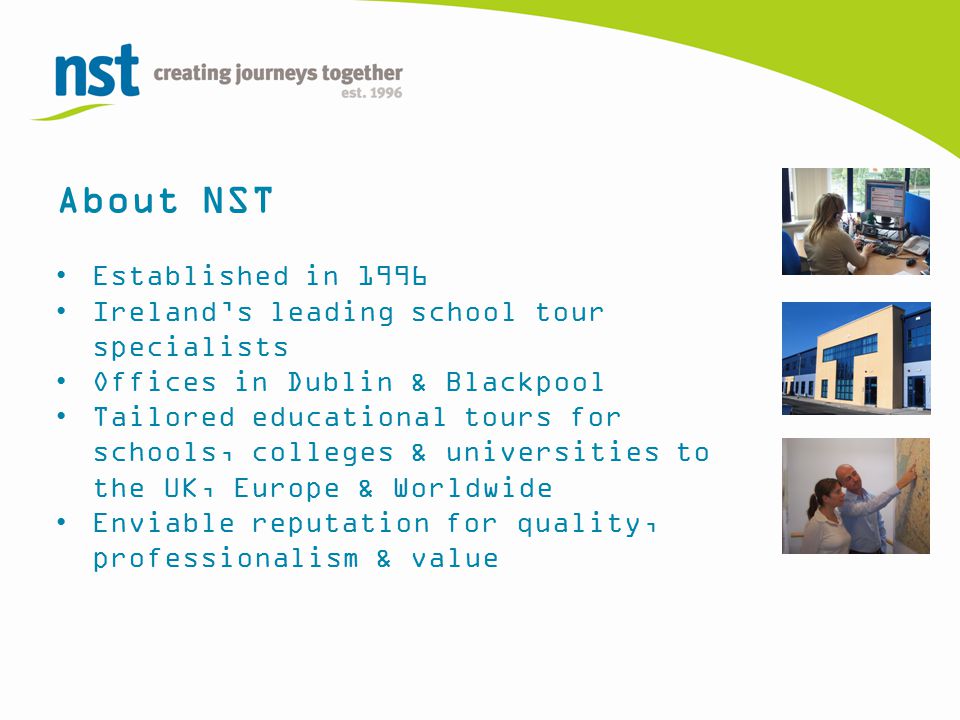 About NST Established in 1996 Ireland’s leading school tour specialists Offices in Dublin & Blackpool Tailored educational tours for schools, colleges & universities to the UK, Europe & Worldwide Enviable reputation for quality, professionalism & value
