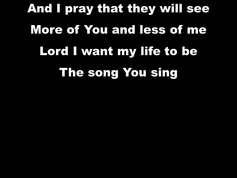 And I pray that they will see More of You and less of me Lord I want my life to be The song You sing And I pray that they will see More of You and less of me Lord I want my life to be The song You sing