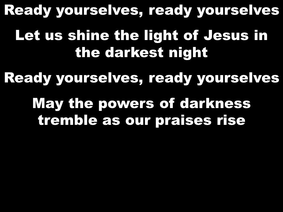 Ready yourselves, ready yourselves Let us shine the light of Jesus in the darkest night Ready yourselves, ready yourselves May the powers of darkness tremble as our praises rise Ready yourselves, ready yourselves Let us shine the light of Jesus in the darkest night Ready yourselves, ready yourselves May the powers of darkness tremble as our praises rise