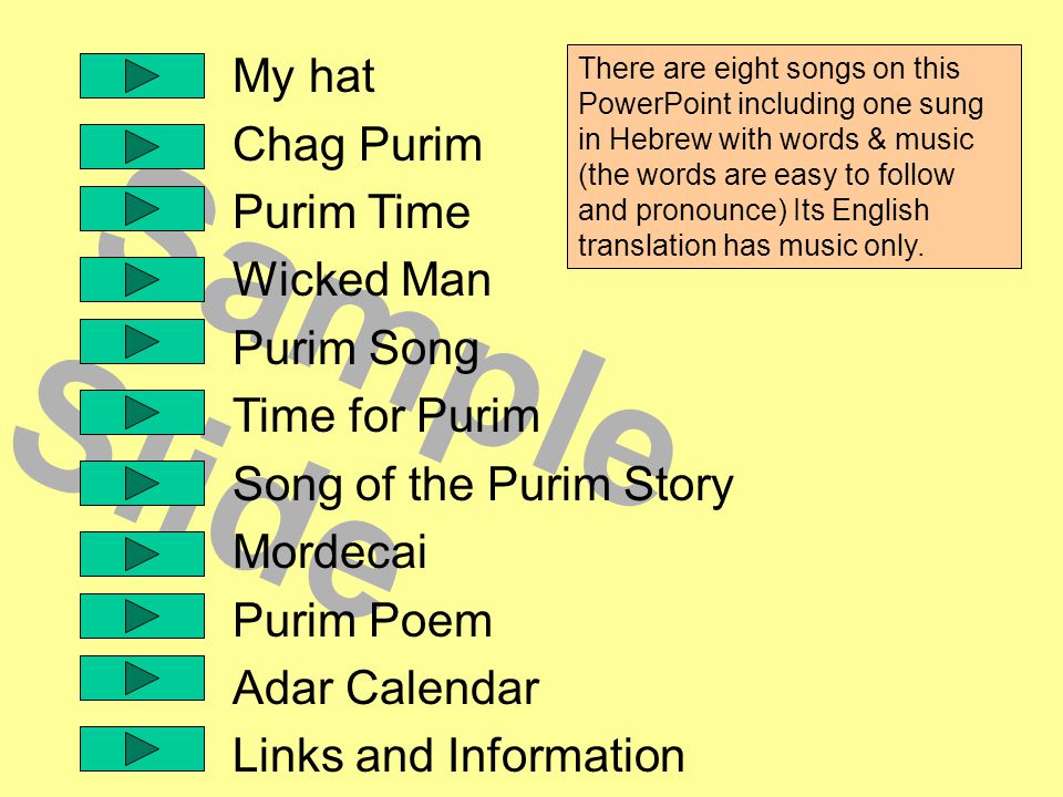 Sample Slide My hat Chag Purim Purim Time Wicked Man Purim Song Time for Purim Song of the Purim Story Mordecai Purim Poem Adar Calendar Links and Information There are eight songs on this PowerPoint including one sung in Hebrew with words & music (the words are easy to follow and pronounce) Its English translation has music only.