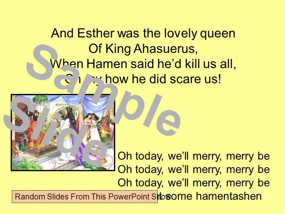 And Esther was the lovely queen Of King Ahasuerus, When Hamen said he’d kill us all, Oh my how he did scare us.