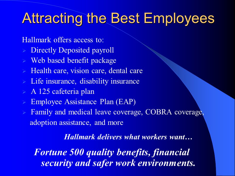 Attracting the Best Employees Hallmark offers access to:  Directly Deposited payroll  Web based benefit package  Health care, vision care, dental care  Life insurance, disability insurance  A 125 cafeteria plan  Employee Assistance Plan (EAP)  Family and medical leave coverage, COBRA coverage, adoption assistance, and more Hallmark delivers what workers want… Fortune 500 quality benefits, financial security and safer work environments.