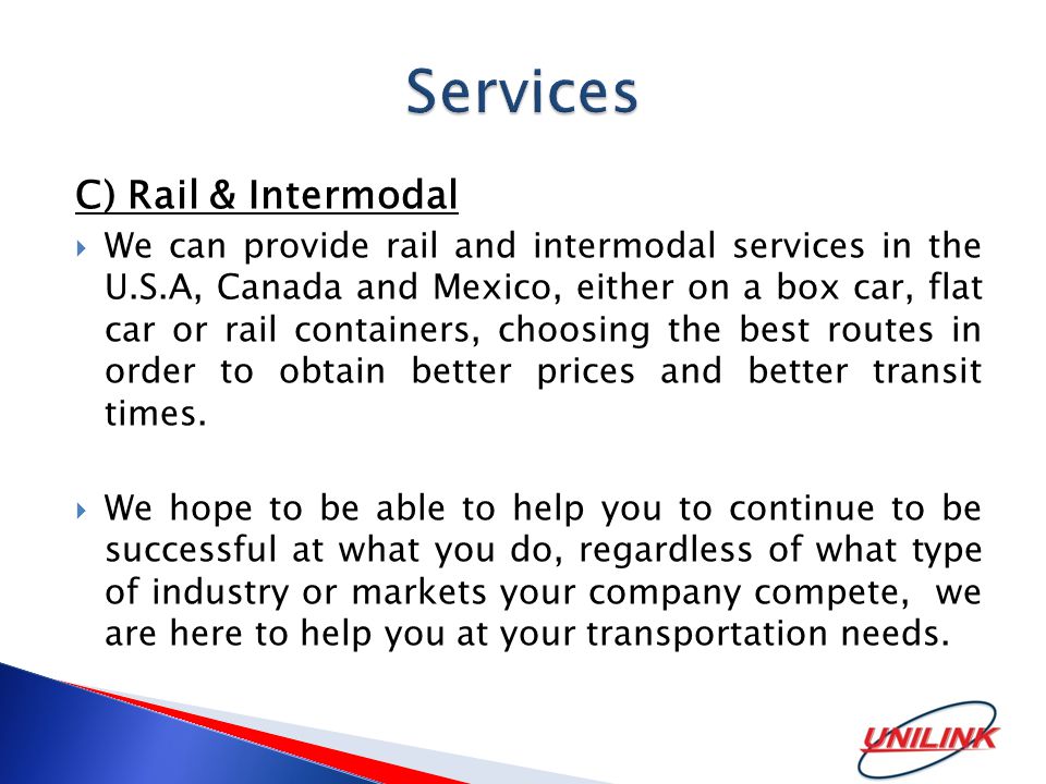 C) Rail & Intermodal  We can provide rail and intermodal services in the U.S.A, Canada and Mexico, either on a box car, flat car or rail containers, choosing the best routes in order to obtain better prices and better transit times.