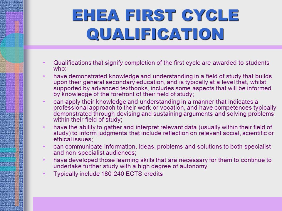 EHEA FIRST CYCLE QUALIFICATION Qualifications that signify completion of the first cycle are awarded to students who: have demonstrated knowledge and understanding in a field of study that builds upon their general secondary education, and is typically at a level that, whilst supported by advanced textbooks, includes some aspects that will be informed by knowledge of the forefront of their field of study; can apply their knowledge and understanding in a manner that indicates a professional approach to their work or vocation, and have competences typically demonstrated through devising and sustaining arguments and solving problems within their field of study; have the ability to gather and interpret relevant data (usually within their field of study) to inform judgments that include reflection on relevant social, scientific or ethical issues; can communicate information, ideas, problems and solutions to both specialist and non-specialist audiences; have developed those learning skills that are necessary for them to continue to undertake further study with a high degree of autonomy Typically include ECTS credits