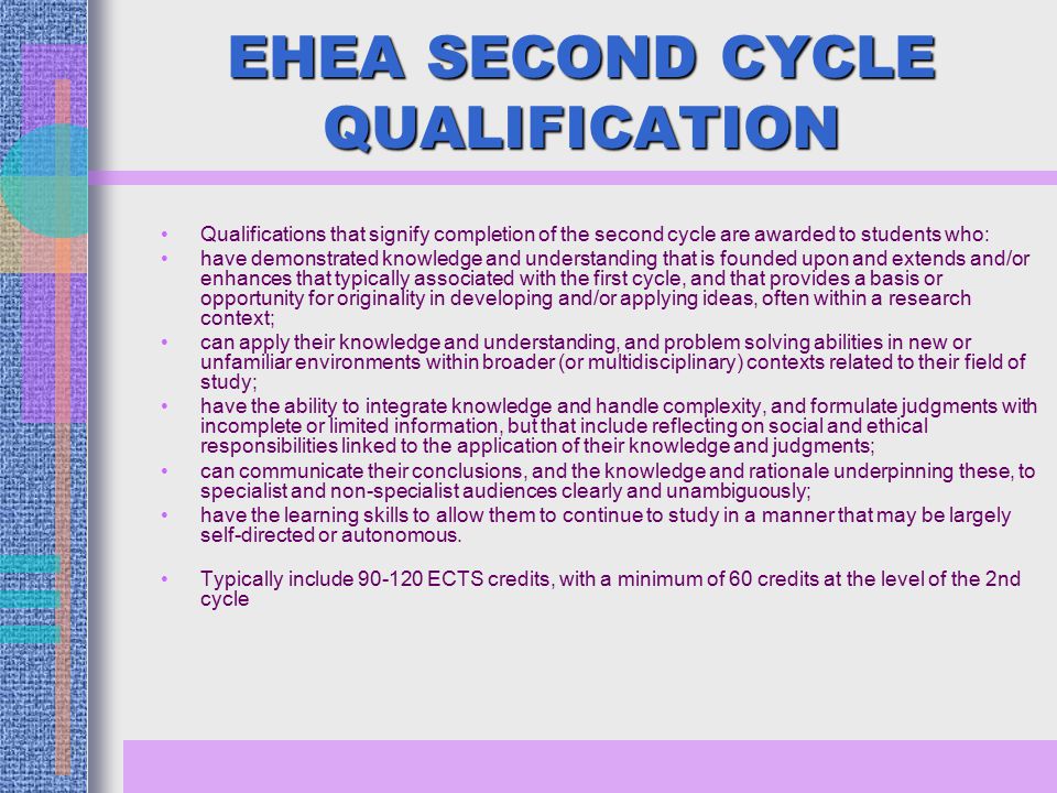 EHEA SECOND CYCLE QUALIFICATION Qualifications that signify completion of the second cycle are awarded to students who: have demonstrated knowledge and understanding that is founded upon and extends and/or enhances that typically associated with the first cycle, and that provides a basis or opportunity for originality in developing and/or applying ideas, often within a research context; can apply their knowledge and understanding, and problem solving abilities in new or unfamiliar environments within broader (or multidisciplinary) contexts related to their field of study; have the ability to integrate knowledge and handle complexity, and formulate judgments with incomplete or limited information, but that include reflecting on social and ethical responsibilities linked to the application of their knowledge and judgments; can communicate their conclusions, and the knowledge and rationale underpinning these, to specialist and non-specialist audiences clearly and unambiguously; have the learning skills to allow them to continue to study in a manner that may be largely self-directed or autonomous.