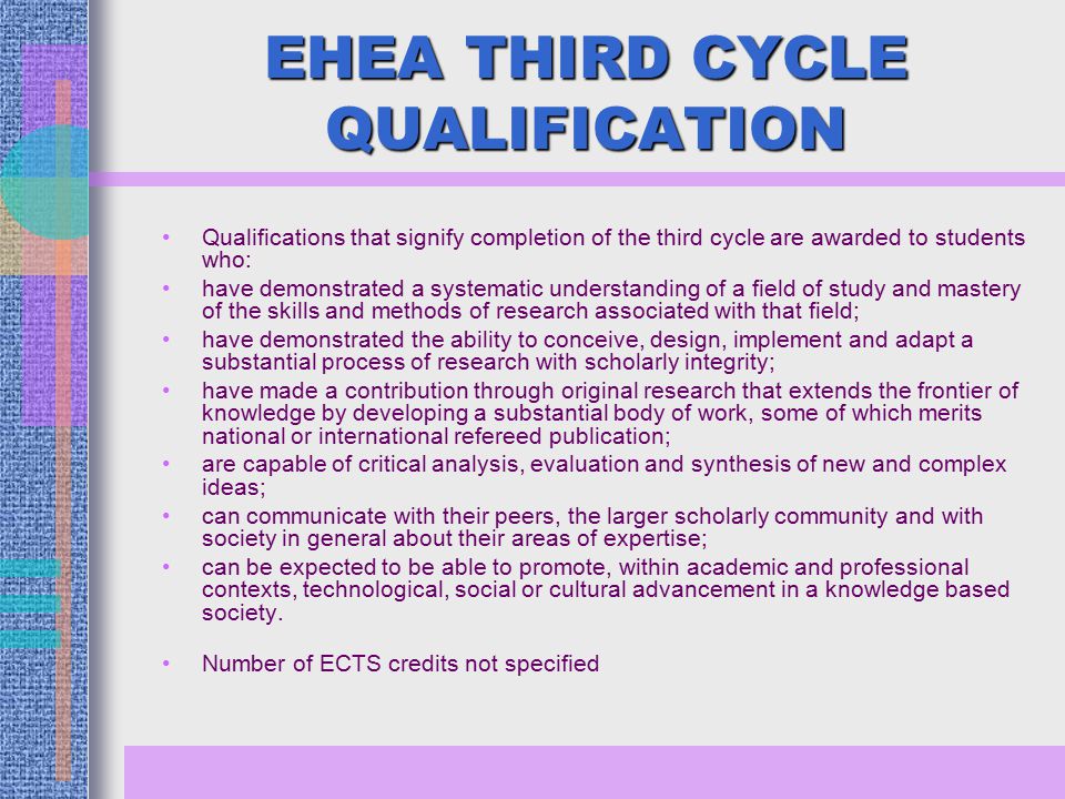 EHEA THIRD CYCLE QUALIFICATION Qualifications that signify completion of the third cycle are awarded to students who: have demonstrated a systematic understanding of a field of study and mastery of the skills and methods of research associated with that field; have demonstrated the ability to conceive, design, implement and adapt a substantial process of research with scholarly integrity; have made a contribution through original research that extends the frontier of knowledge by developing a substantial body of work, some of which merits national or international refereed publication; are capable of critical analysis, evaluation and synthesis of new and complex ideas; can communicate with their peers, the larger scholarly community and with society in general about their areas of expertise; can be expected to be able to promote, within academic and professional contexts, technological, social or cultural advancement in a knowledge based society.
