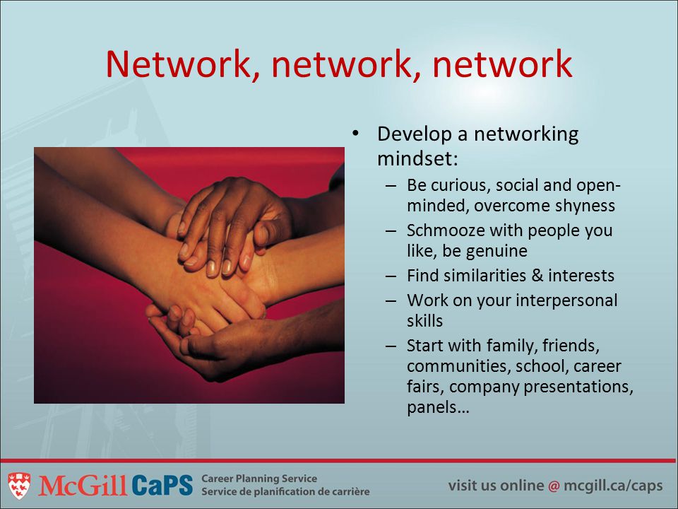 Network, network, network Develop a networking mindset: – Be curious, social and open- minded, overcome shyness – Schmooze with people you like, be genuine – Find similarities & interests – Work on your interpersonal skills – Start with family, friends, communities, school, career fairs, company presentations, panels…
