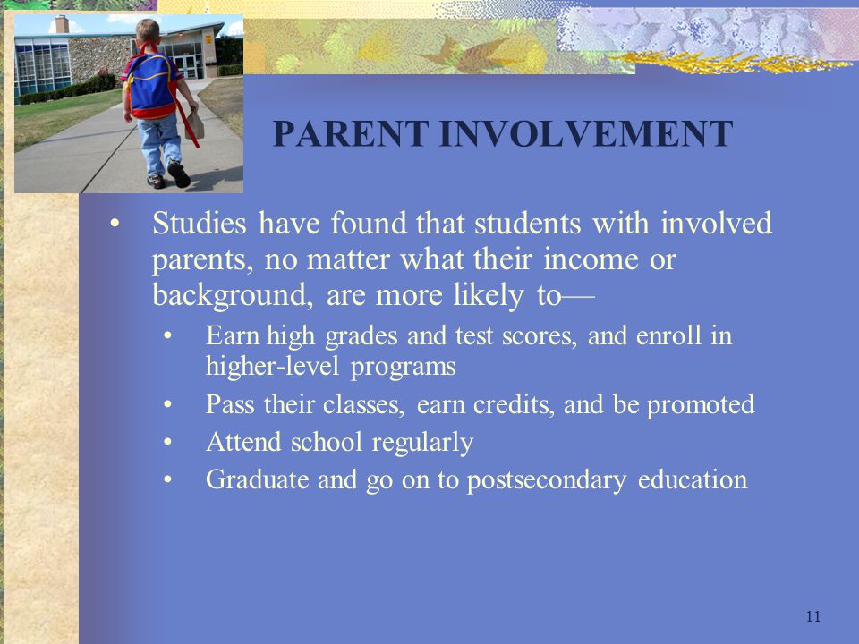 11 PARENT INVOLVEMENT Studies have found that students with involved parents, no matter what their income or background, are more likely to— Earn high grades and test scores, and enroll in higher-level programs Pass their classes, earn credits, and be promoted Attend school regularly Graduate and go on to postsecondary education
