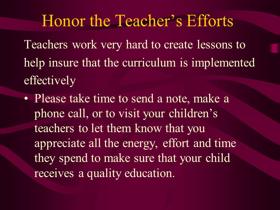 Honor the Teacher’s Efforts Teachers work very hard to create lessons to help insure that the curriculum is implemented effectively Please take time to send a note, make a phone call, or to visit your children’s teachers to let them know that you appreciate all the energy, effort and time they spend to make sure that your child receives a quality education.