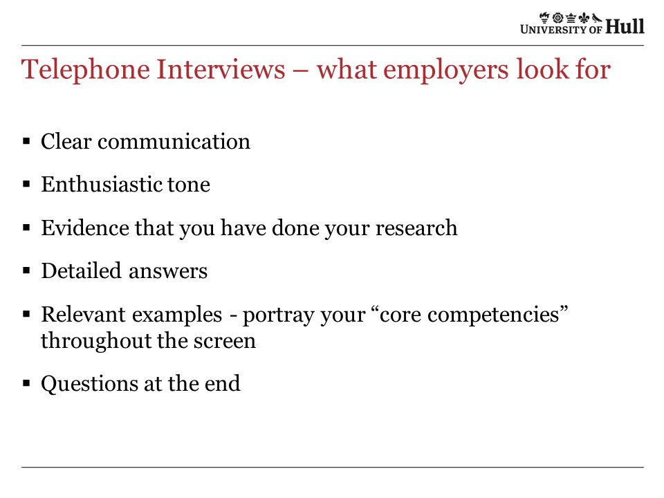 Telephone Interviews – what employers look for  Clear communication  Enthusiastic tone  Evidence that you have done your research  Detailed answers  Relevant examples - portray your core competencies throughout the screen  Questions at the end