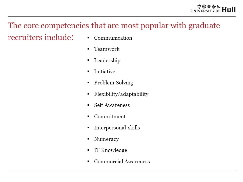 The core competencies that are most popular with graduate recruiters include :  Communication  Teamwork  Leadership  Initiative  Problem Solving  Flexibility/adaptability  Self Awareness  Commitment  Interpersonal skills  Numeracy  IT Knowledge  Commercial Awareness