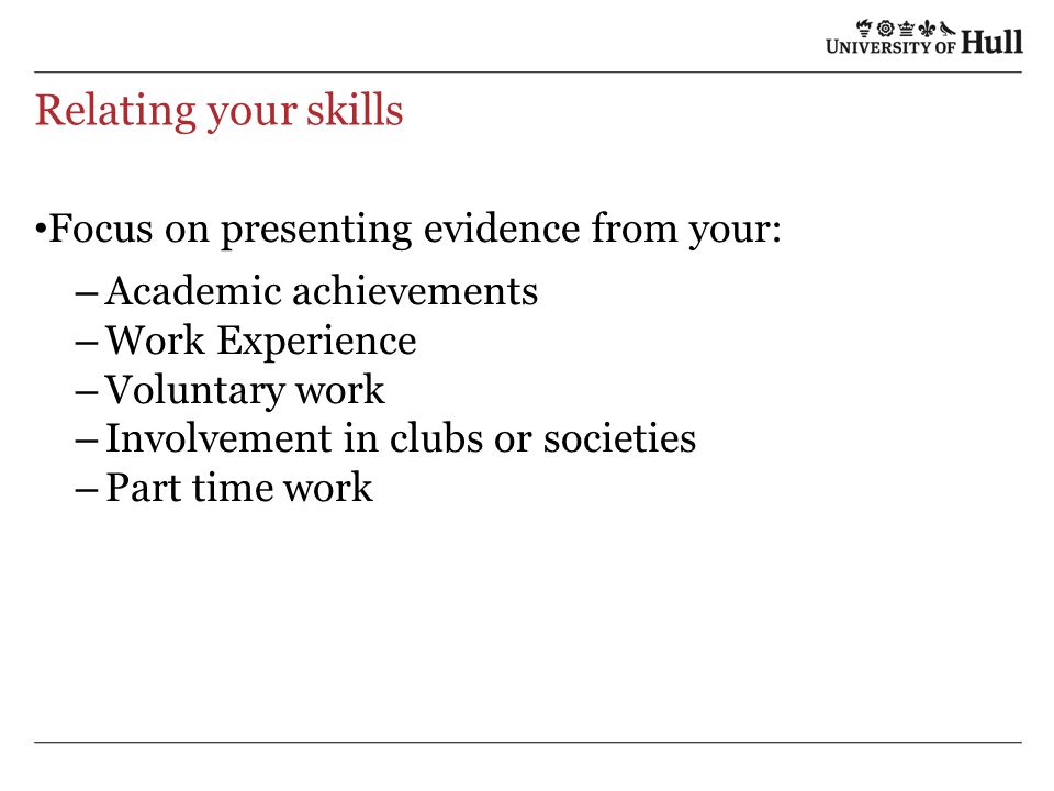 Relating your skills Focus on presenting evidence from your: – Academic achievements – Work Experience – Voluntary work – Involvement in clubs or societies – Part time work