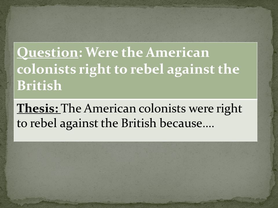 Question: Were the American colonists right to rebel against the British Thesis: The American colonists were right to rebel against the British because….