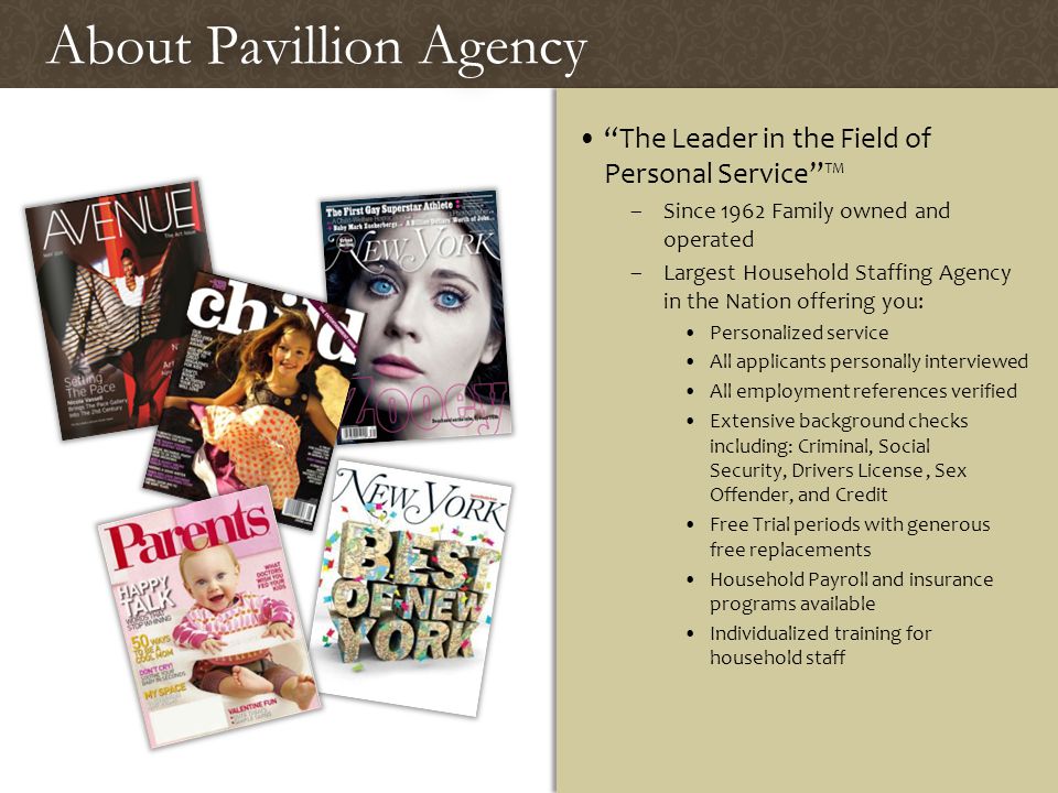 About Pavillion AgencyAbout Pavillion Agency The Leader in the Field of Personal Service ™ –Since 1962 Family owned and operated –Largest Household Staffing Agency in the Nation offering you: Personalized service All applicants personally interviewed All employment references verified Extensive background checks including: Criminal, Social Security, Drivers License, Sex Offender, and Credit Free Trial periods with generous free replacements Household Payroll and insurance programs available Individualized training for household staff The Leader in the Field of Personal Service ™ –Since 1962 Family owned and operated –Largest Household Staffing Agency in the Nation offering you: Personalized service All applicants personally interviewed All employment references verified Extensive background checks including: Criminal, Social Security, Drivers License, Sex Offender, and Credit Free Trial periods with generous free replacements Household Payroll and insurance programs available Individualized training for household staff