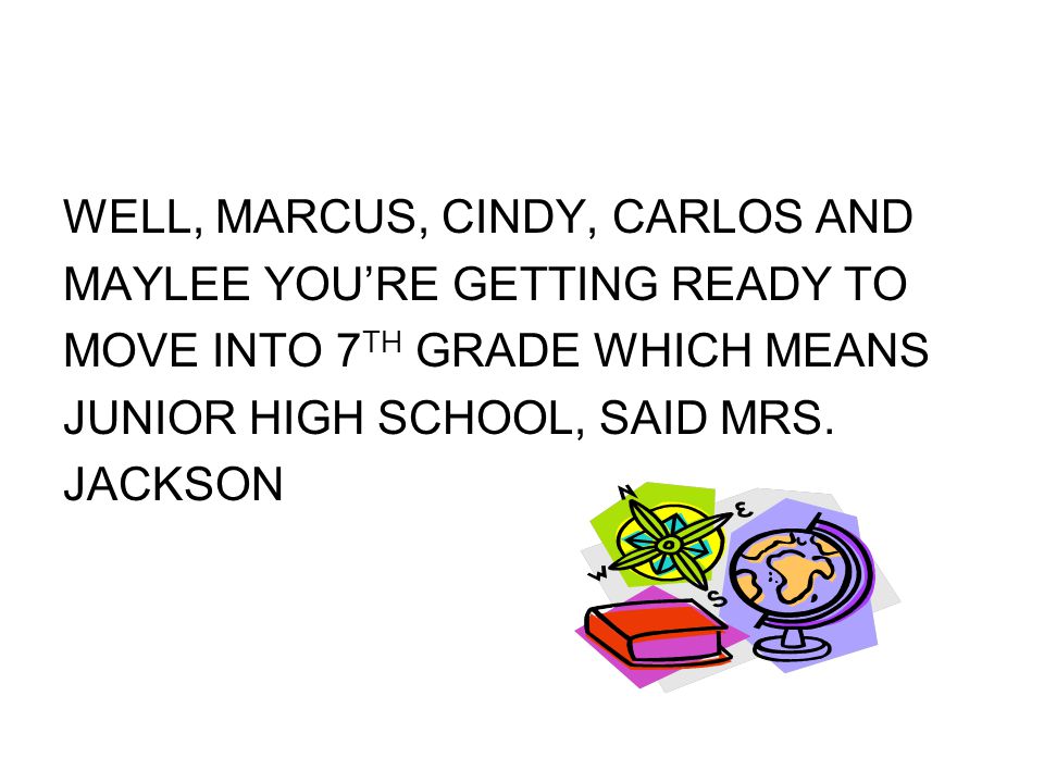 WELL, MARCUS, CINDY, CARLOS AND MAYLEE YOU’RE GETTING READY TO MOVE INTO 7 TH GRADE WHICH MEANS JUNIOR HIGH SCHOOL, SAID MRS.