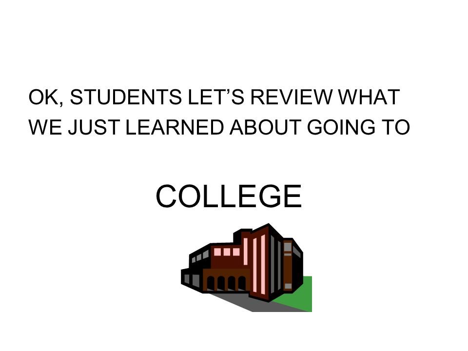 OK, STUDENTS LET’S REVIEW WHAT WE JUST LEARNED ABOUT GOING TO COLLEGE