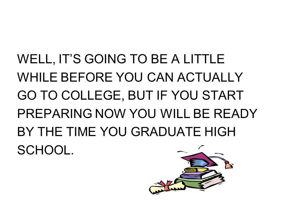 WELL, IT’S GOING TO BE A LITTLE WHILE BEFORE YOU CAN ACTUALLY GO TO COLLEGE, BUT IF YOU START PREPARING NOW YOU WILL BE READY BY THE TIME YOU GRADUATE HIGH SCHOOL.