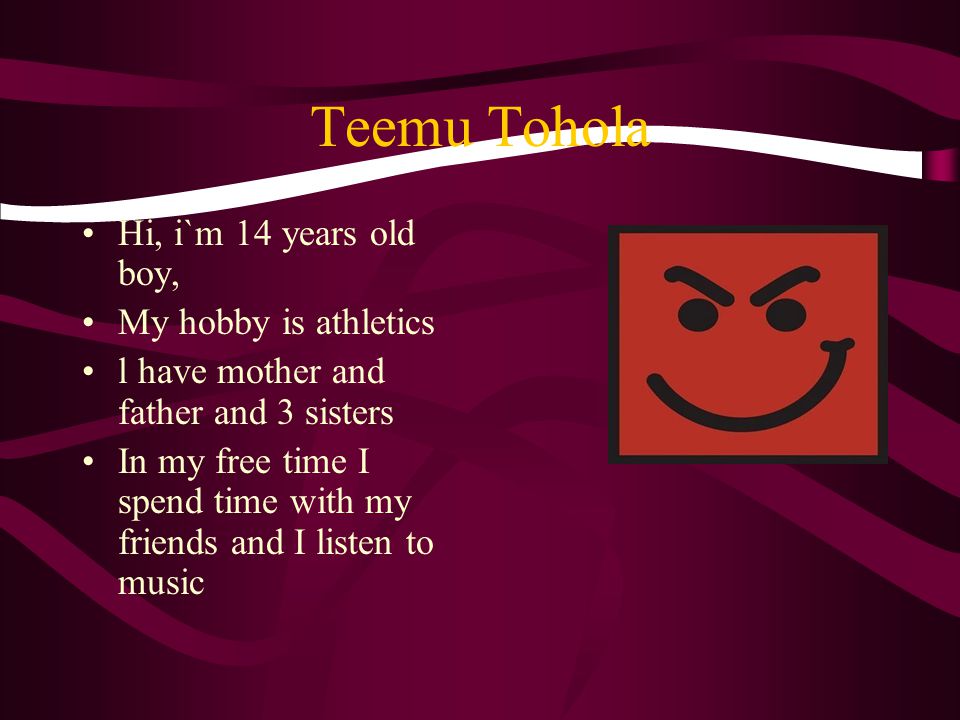 Teemu Tohola Hi, i`m 14 years old boy, My hobby is athletics l have mother and father and 3 sisters In my free time I spend time with my friends and I listen to music