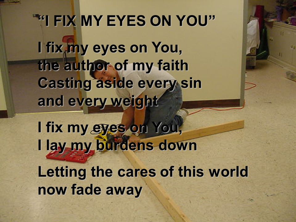 I FIX MY EYES ON YOU I fix my eyes on You, the author of my faith Casting aside every sin and every weight I fix my eyes on You, I lay my burdens down Letting the cares of this world now fade away