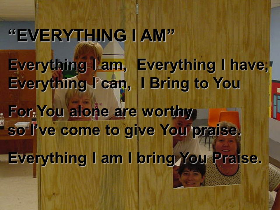 EVERYTHING I AM Everything I am, Everything I have, Everything I can, I Bring to You For You alone are worthy so I’ve come to give You praise.
