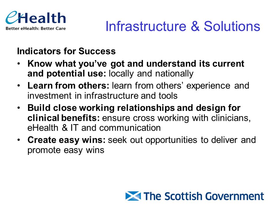 Indicators for Success Know what you’ve got and understand its current and potential use: locally and nationally Learn from others: learn from others’ experience and investment in infrastructure and tools Build close working relationships and design for clinical benefits: ensure cross working with clinicians, eHealth & IT and communication Create easy wins: seek out opportunities to deliver and promote easy wins Infrastructure & Solutions
