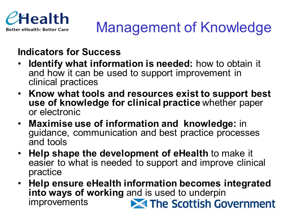 Indicators for Success Identify what information is needed: how to obtain it and how it can be used to support improvement in clinical practices Know what tools and resources exist to support best use of knowledge for clinical practice whether paper or electronic Maximise use of information and knowledge: in guidance, communication and best practice processes and tools Help shape the development of eHealth to make it easier to what is needed to support and improve clinical practice Help ensure eHealth information becomes integrated into ways of working and is used to underpin improvements Management of Knowledge