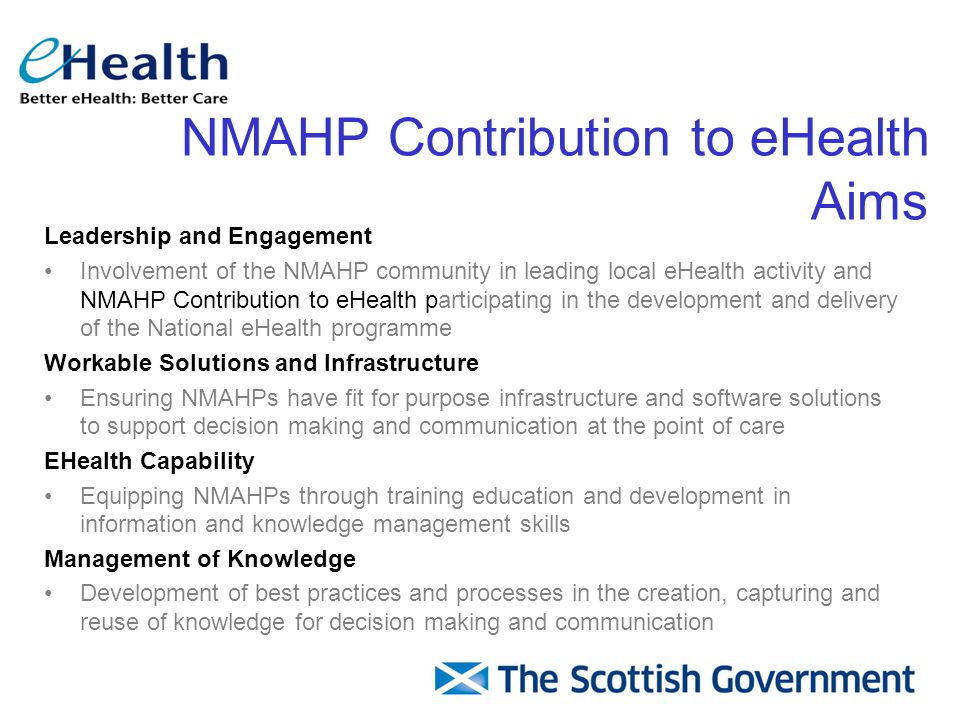 NMAHP Contribution to eHealth Aims Leadership and Engagement Involvement of the NMAHP community in leading local eHealth activity and NMAHP Contribution to eHealth participating in the development and delivery of the National eHealth programme Workable Solutions and Infrastructure Ensuring NMAHPs have fit for purpose infrastructure and software solutions to support decision making and communication at the point of care EHealth Capability Equipping NMAHPs through training education and development in information and knowledge management skills Management of Knowledge Development of best practices and processes in the creation, capturing and reuse of knowledge for decision making and communication