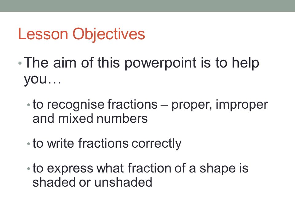 Lesson Objectives The aim of this powerpoint is to help you… to recognise fractions – proper, improper and mixed numbers to write fractions correctly to express what fraction of a shape is shaded or unshaded