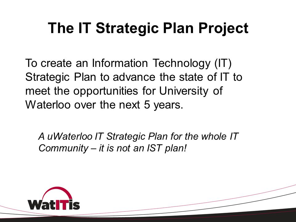 The IT Strategic Plan Project To create an Information Technology (IT) Strategic Plan to advance the state of IT to meet the opportunities for University of Waterloo over the next 5 years.