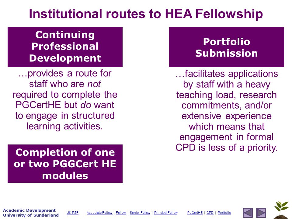 Academic Development University of Sunderland Associate Fellow Associate Fellow | Fellow | Senior Fellow | Principal FellowFellowSenior FellowPrincipal FellowPgCertHEPgCertHE | CPD | PortfolioCPDPortfolioUK PSF Academic Development University of Sunderland Institutional routes to HEA Fellowship Continuing Professional Development Portfolio Submission Completion of one or two PGGCert HE modules …provides a route for staff who are not required to complete the PGCertHE but do want to engage in structured learning activities.