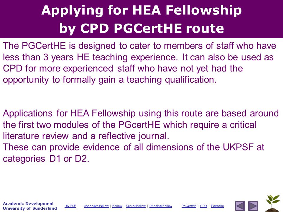 Academic Development University of Sunderland Associate Fellow Associate Fellow | Fellow | Senior Fellow | Principal FellowFellowSenior FellowPrincipal FellowPgCertHEPgCertHE | CPD | PortfolioCPDPortfolioUK PSF Academic Development University of Sunderland Applying for HEA Fellowship by CPD PGCertHE route Applications for HEA Fellowship using this route are based around the first two modules of the PGcertHE which require a critical literature review and a reflective journal.