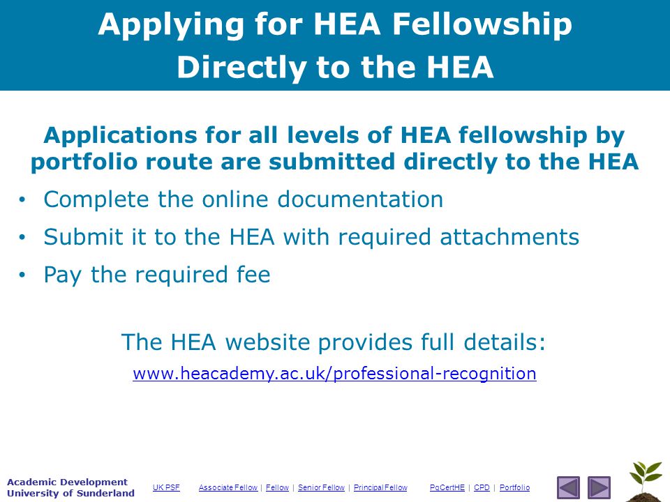 Academic Development University of Sunderland Associate Fellow Associate Fellow | Fellow | Senior Fellow | Principal FellowFellowSenior FellowPrincipal FellowPgCertHEPgCertHE | CPD | PortfolioCPDPortfolioUK PSF Academic Development University of Sunderland Applications for all levels of HEA fellowship by portfolio route are submitted directly to the HEA Complete the online documentation Submit it to the HEA with required attachments Pay the required fee The HEA website provides full details:   Applying for HEA Fellowship Directly to the HEA