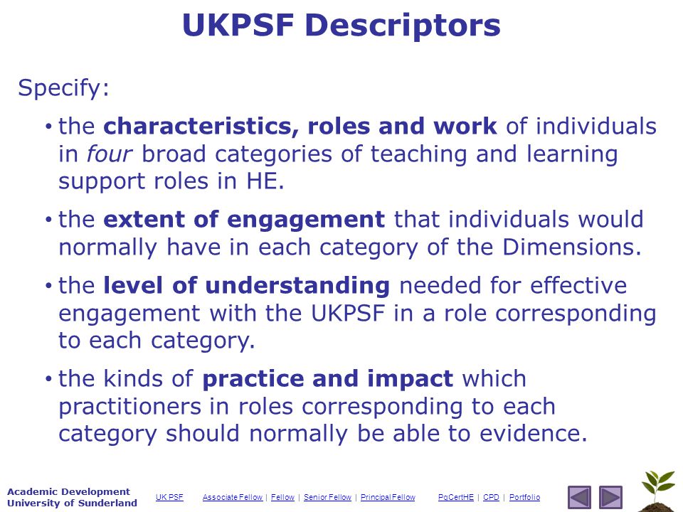Academic Development University of Sunderland Associate Fellow Associate Fellow | Fellow | Senior Fellow | Principal FellowFellowSenior FellowPrincipal FellowPgCertHEPgCertHE | CPD | PortfolioCPDPortfolioUK PSF Academic Development University of Sunderland Specify: the characteristics, roles and work of individuals in four broad categories of teaching and learning support roles in HE.