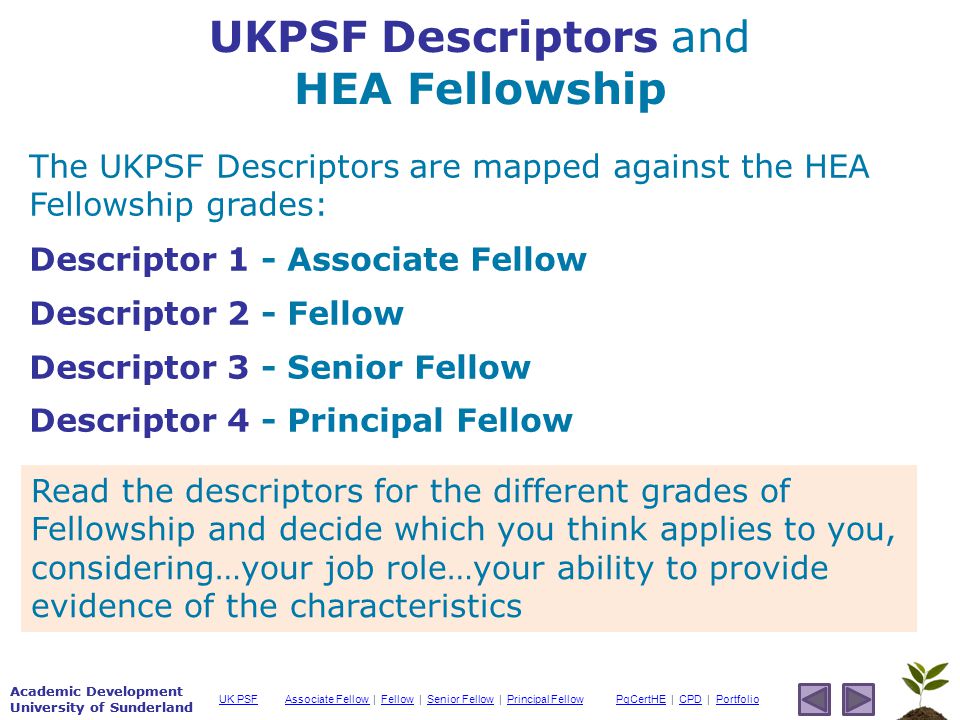 Academic Development University of Sunderland Associate Fellow Associate Fellow | Fellow | Senior Fellow | Principal FellowFellowSenior FellowPrincipal FellowPgCertHEPgCertHE | CPD | PortfolioCPDPortfolioUK PSF Academic Development University of Sunderland UKPSF Descriptors and HEA Fellowship The UKPSF Descriptors are mapped against the HEA Fellowship grades: Descriptor 1 - Associate Fellow Descriptor 2 - Fellow Descriptor 3 - Senior Fellow Descriptor 4 - Principal Fellow Read the descriptors for the different grades of Fellowship and decide which you think applies to you, considering…your job role…your ability to provide evidence of the characteristics